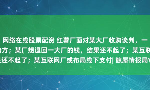 网络在线股票配资 红薯厂面对某大厂收购谈判，一句灵魂拷问让对方变弱势方；某厂想退回一大厂的钱，结果还不起了；某互联网厂或布局线下支付| 鲸犀情报局Vol.11