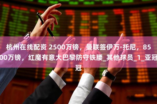 杭州在线配资 2500万镑，曼联签伊万·托尼，8500万镑，红魔有意大巴黎防守铁腰_其他球员_1_亚冠