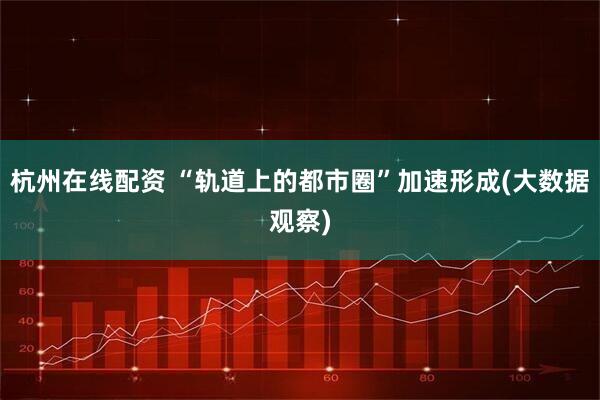 杭州在线配资 “轨道上的都市圈”加速形成(大数据观察)
