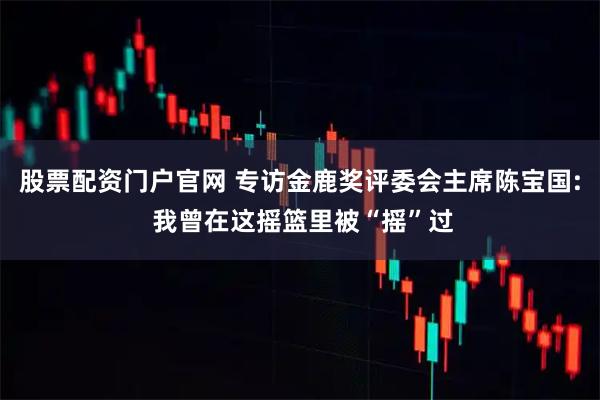 股票配资门户官网 专访金鹿奖评委会主席陈宝国: 我曾在这摇篮里被“摇”过