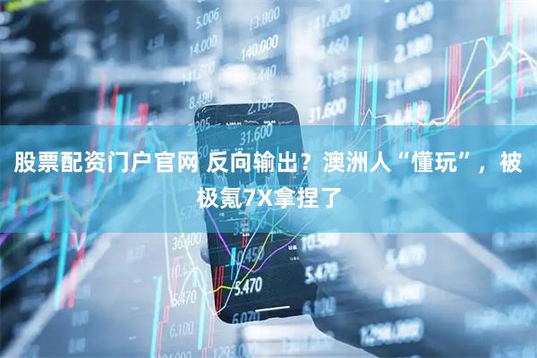 股票配资门户官网 反向输出？澳洲人“懂玩”，被极氪7X拿捏了