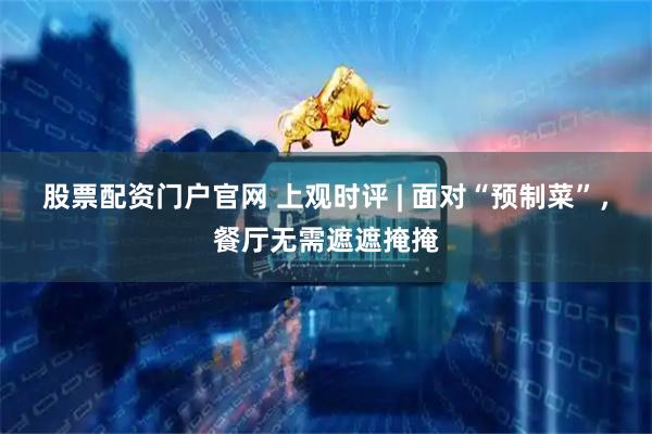 股票配资门户官网 上观时评 | 面对“预制菜”，餐厅无需遮遮掩掩