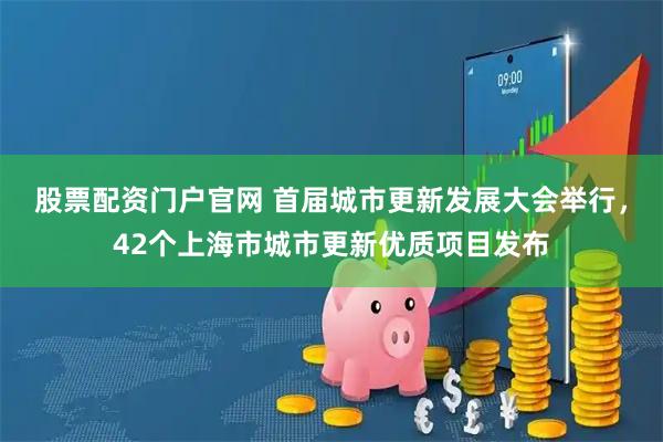 股票配资门户官网 首届城市更新发展大会举行，42个上海市城市更新优质项目发布