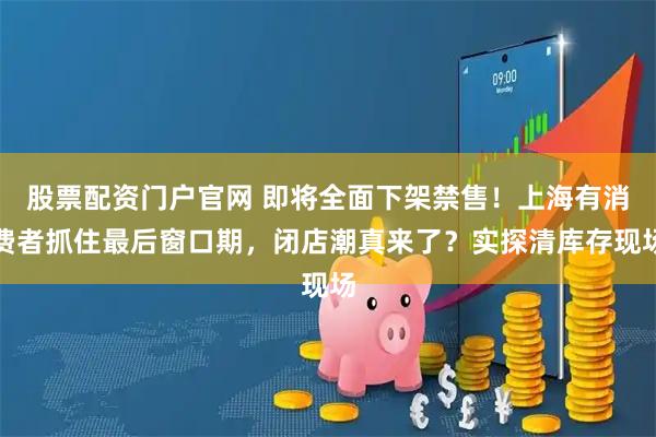 股票配资门户官网 即将全面下架禁售！上海有消费者抓住最后窗口期，闭店潮真来了？实探清库存现场