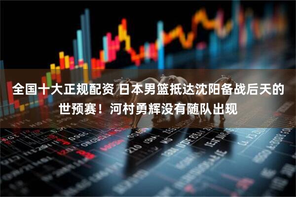 全国十大正规配资 日本男篮抵达沈阳备战后天的世预赛！河村勇辉没有随队出现