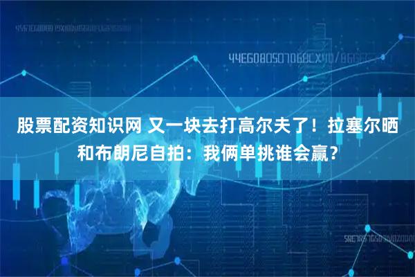 股票配资知识网 又一块去打高尔夫了！拉塞尔晒和布朗尼自拍：我俩单挑谁会赢？