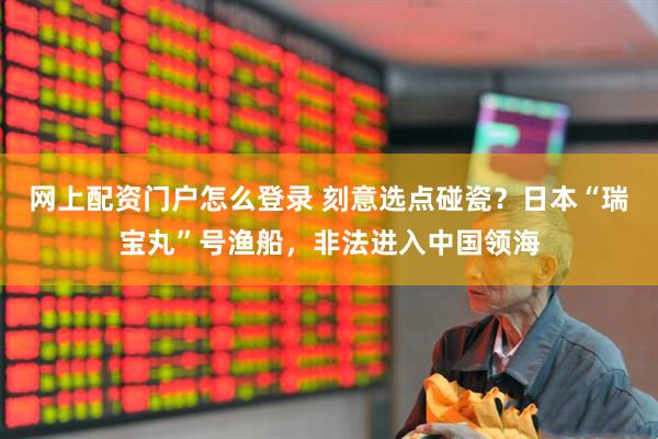 网上配资门户怎么登录 刻意选点碰瓷？日本“瑞宝丸”号渔船，非法进入中国领海