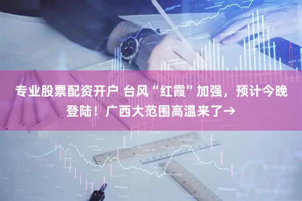 专业股票配资开户 台风“红霞”加强，预计今晚登陆！广西大范围高温来了→