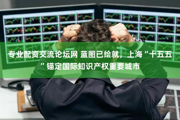 专业配资交流论坛网 蓝图已绘就，上海“十五五”锚定国际知识产权重要城市