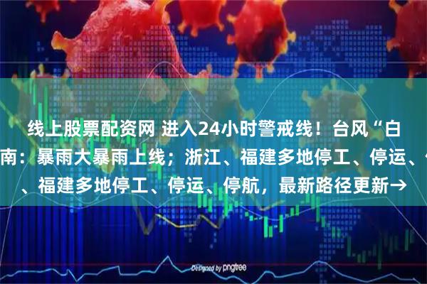 线上股票配资网 进入24小时警戒线！台风“白海豚”逼近，将影响河南：暴雨大暴雨上线；浙江、福建多地停工、停运、停航，最新路径更新→