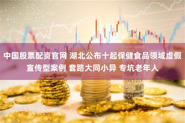 中国股票配资官网 湖北公布十起保健食品领域虚假宣传型案例 套路大同小异 专坑老年人