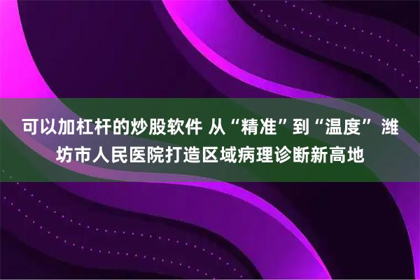 可以加杠杆的炒股软件 从“精准”到“温度” 潍坊市人民医院打造区域病理诊断新高地