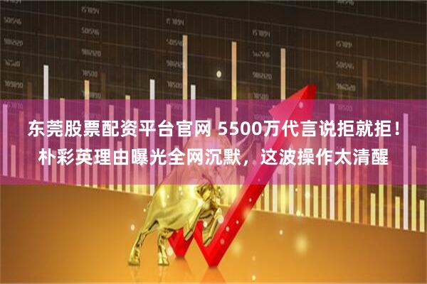 东莞股票配资平台官网 5500万代言说拒就拒！朴彩英理由曝光全网沉默，这波操作太清醒